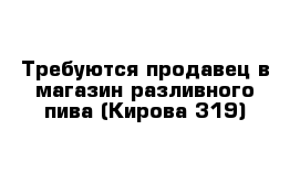 Требуются продавец в магазин разливного пива (Кирова 319)